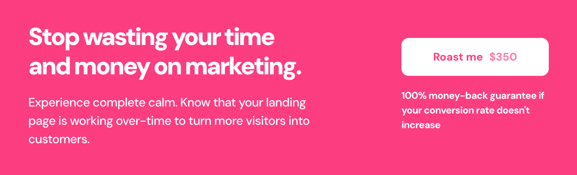 Stop wasting your time and money on marketing. Experience complete calm. Know that your landing page is working over-time to turn more visitors into customers. Roast me for $350. 100% money-back guarantee if your conversion rate doesn't increase